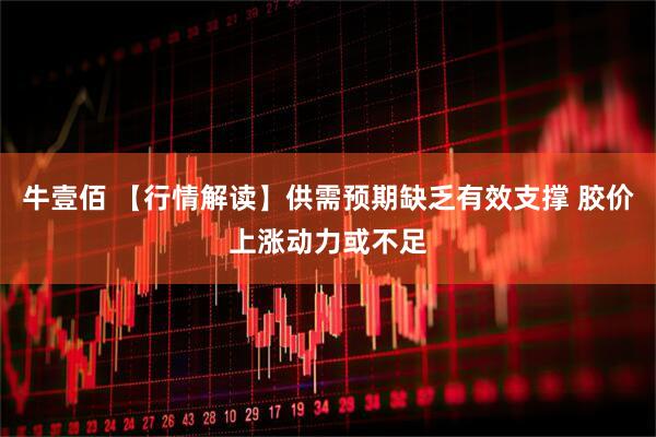 牛壹佰 【行情解读】供需预期缺乏有效支撑 胶价上涨动力或不足