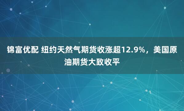 锦富优配 纽约天然气期货收涨超12.9%,美国原油期货大致收平