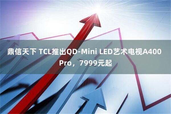 鼎信天下 TCL推出QD-Mini LED艺术电视A400 Pro,7999元起