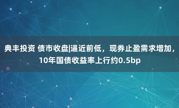 典丰投资 债市收盘|逼近前低，现券止盈需求增加，10年国债收益率上行约0.5bp