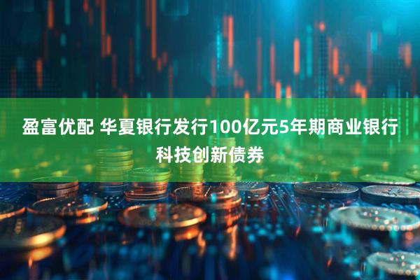盈富优配 华夏银行发行100亿元5年期商业银行科技创新债券