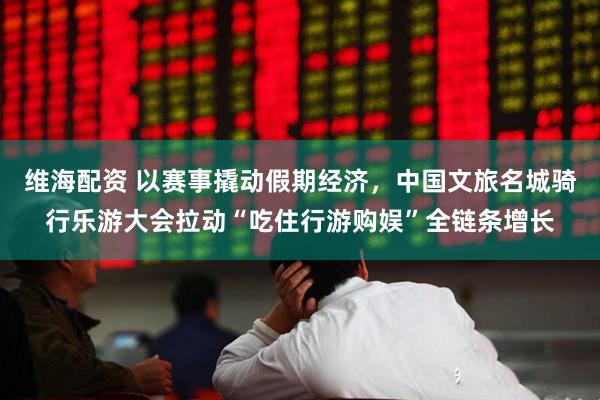 维海配资 以赛事撬动假期经济，中国文旅名城骑行乐游大会拉动“吃住行游购娱”全链条增长