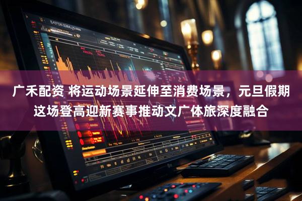 广禾配资 将运动场景延伸至消费场景，元旦假期这场登高迎新赛事推动文广体旅深度融合