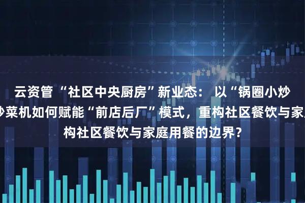 云资管 “社区中央厨房”新业态： 以“锅圈小炒”为例，智能炒菜机如何赋能“前店后厂”模式，重构社区餐饮与家庭用餐的边界？