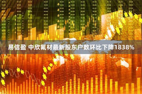 易信盈 中欣氟材最新股东户数环比下降1838%