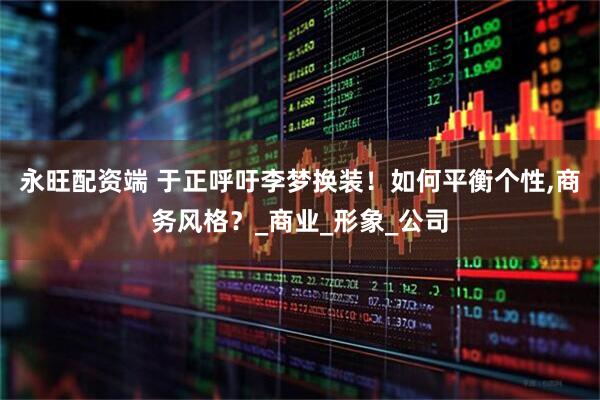 永旺配资端 于正呼吁李梦换装！如何平衡个性,商务风格？_商业_形象_公司