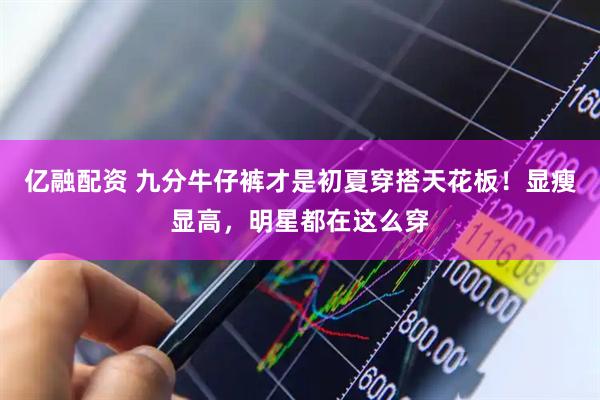 亿融配资 九分牛仔裤才是初夏穿搭天花板！显瘦显高，明星都在这么穿
