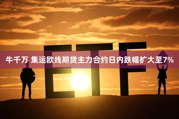牛千万 集运欧线期货主力合约日内跌幅扩大至7%