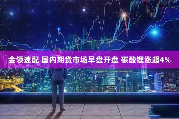 金领速配 国内期货市场早盘开盘 碳酸锂涨超4%